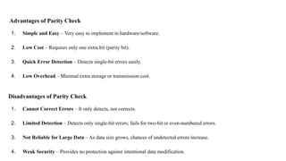 Advantages of Parity Check
1. Simple and Easy – Very easy to implement in hardware/software.
2. Low Cost – Requires only one extra bit (parity bit).
3. Quick Error Detection – Detects single-bit errors easily.
4. Low Overhead – Minimal extra storage or transmission cost.
Disadvantages of Parity Check
1. Cannot Correct Errors – It only detects, not corrects.
2. Limited Detection – Detects only single-bit errors; fails for two-bit or even-numbered errors.
3. Not Reliable for Large Data – As data size grows, chances of undetected errors increase.
4. Weak Security – Provides no protection against intentional data modification.
 