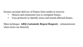 Ensures accurate delivery of frames from sender to receiver.
• Detects and retransmits lost or corrupted frames.
• Uses protocols to identify errors and resend affected frames.
Main technique: ARQ (Automatic Repeat Request) – retransmission
when errors are detected.
 