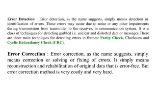 Error Detection : Error detection, as the name suggests, simply means detection or
identification of errors. These errors may occur due to noise or any other impairments
during transmission from transmitter to the receiver, in communication system. It is a
class of techniques for detecting garbled i.e. unclear and distorted data or messages.There
are three main techniques for detecting errors in frames: Parity Check, Checksum and
Cyclic Redundancy Check (CRC).
Error Correction : Error correction, as the name suggests, simply
means correction or solving or fixing of errors. It simply means
reconstruction and rehabilitation of original data that is error-free. But
error correction method is very costly and very hard.
 