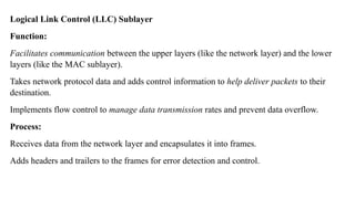 Logical Link Control (LLC) Sublayer
Function:
Facilitates communication between the upper layers (like the network layer) and the lower
layers (like the MAC sublayer).
Takes network protocol data and adds control information to help deliver packets to their
destination.
Implements flow control to manage data transmission rates and prevent data overflow.
Process:
Receives data from the network layer and encapsulates it into frames.
Adds headers and trailers to the frames for error detection and control.
 