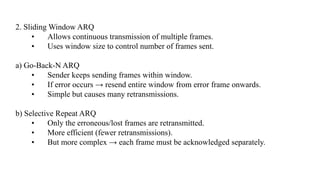 2. Sliding Window ARQ
• Allows continuous transmission of multiple frames.
• Uses window size to control number of frames sent.
a) Go-Back-N ARQ
• Sender keeps sending frames within window.
• If error occurs → resend entire window from error frame onwards.
• Simple but causes many retransmissions.
b) Selective Repeat ARQ
• Only the erroneous/lost frames are retransmitted.
• More efficient (fewer retransmissions).
• But more complex → each frame must be acknowledged separately.
 