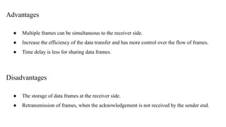 Advantages
● Multiple frames can be simultaneous to the receiver side.
● Increase the efficiency of the data transfer and has more control over the flow of frames.
● Time delay is less for sharing data frames.
Disadvantages
● The storage of data frames at the receiver side.
● Retransmission of frames, when the acknowledgement is not received by the sender end.
 