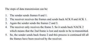 The steps of data transmission can be:
1. The sender sends frames 0 and 1.
2. The receiver receives the frames and sends back ACK 0 and ACK 1.
3. Again the sender sends the frames 2 and 3.
4. The receiver only receives the frame 3. So it sends back NACK 2
which means that the 2nd frame is lost and needs to be re-transmitted.
5. So, the sender sends back frame 2 and this process is continued till all
the frames have been received by the receiver.
 