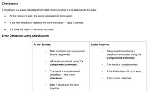 Checksums
A checksum is a value calculated from data before sending it. It is attached to the data.
● At the receiver’s side, the same calculation is done again.
● If the new checksum matches the sent checksum → data is correct.
● If it does not match → an error occurred.
Error Detection using Checksums
At the Sender:
○ Data is divided into equal-sized
blocks (segments).
○ All blocks are added using 1’s
complement arithmetic.
○ The result is complemented
(inverted) → this is the
checksum.
○ Data + checksum are sent
together.
At the Receiver:
○ All received data blocks +
checksum are added using 1’s
complement arithmetic.
○ The result is complemented.
○ If the final value = 0 → no error.
○ If not = error detected.
 