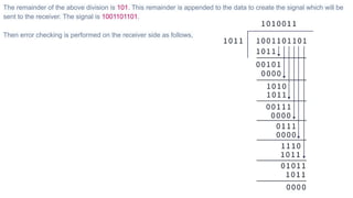 The remainder of the above division is 101. This remainder is appended to the data to create the signal which will be
sent to the receiver. The signal is 1001101101.
Then error checking is performed on the receiver side as follows,
 