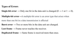 Types of Errors
Single-bit error → Only one bit in the data unit is changed (0 → 1 or 1 → 0).
Multiple-bit error→A multiple-bit error is an error type that arises when
more than one bit in a data transmission is affected
Burst error → Two or more bits in the data unit are changed.
Lost frame → Frame never reaches the receiver.
Duplicated frame → Same frame is received more than once.
 