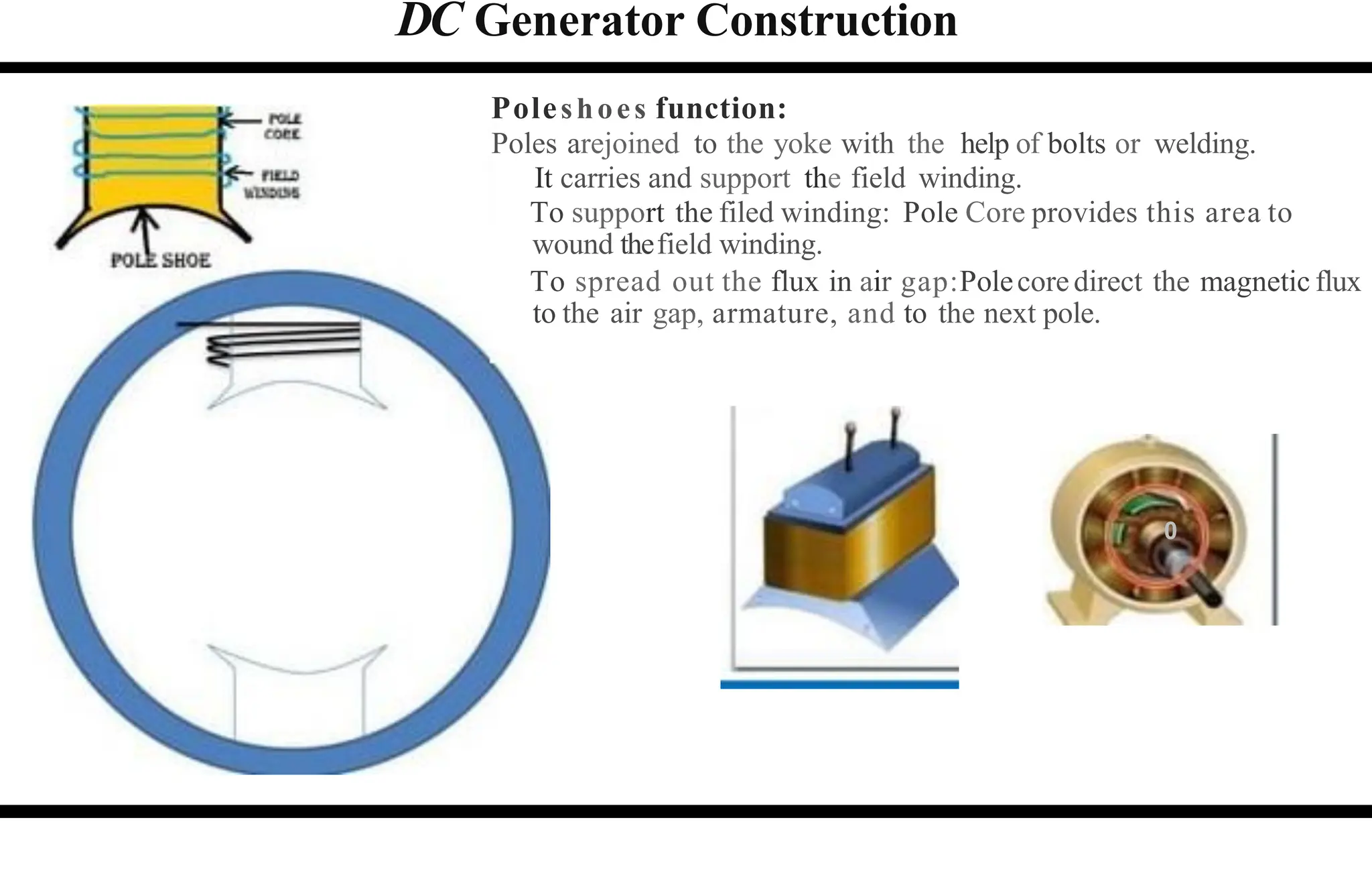 DC Generator Construction
Poleshoes function:
Poles arejoined to the yoke with the help of bolts or welding.
It carries and support the field winding.
To support the filed winding: Pole Core provides this area to
wound thefield winding.
To spread out the flux in air gap:Polecoredirect the magnetic flux
to the air gap, armature, and to the next pole.
0
 