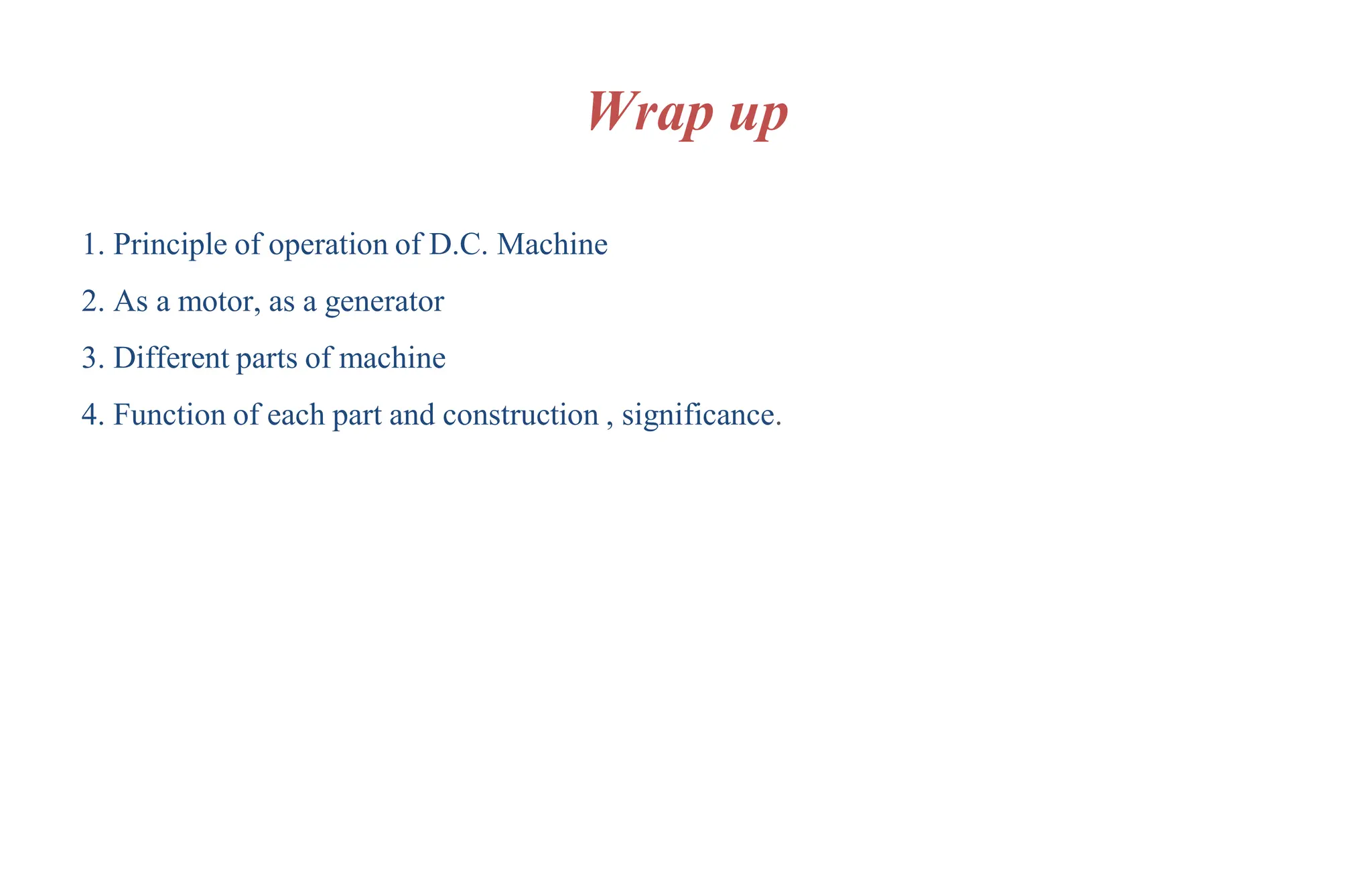 Wrap up
1. Principle of operation of D.C. Machine
2. As a motor, as a generator
3. Different parts of machine
4. Function of each part and construction , significance.
 
