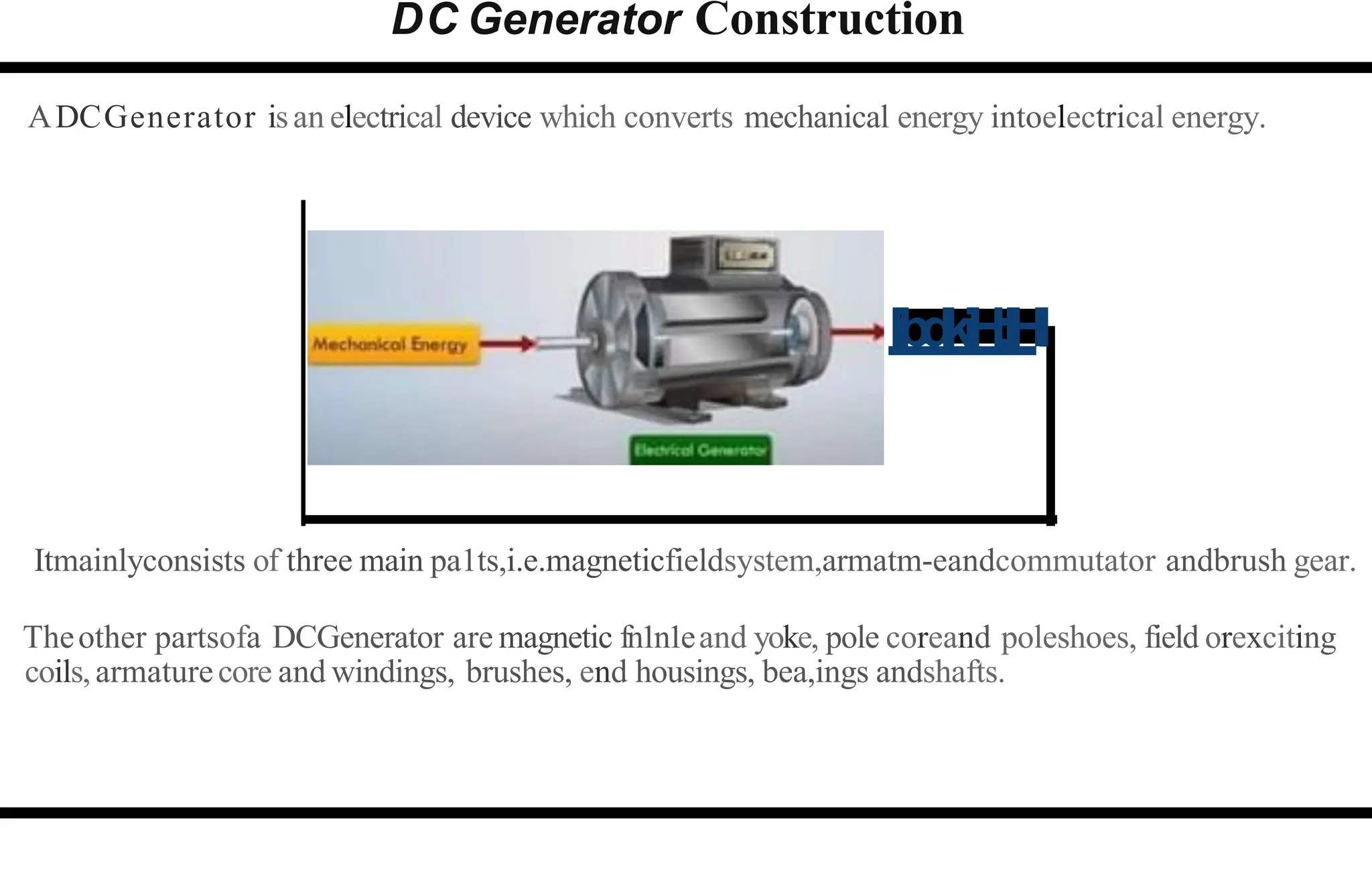 DC Generator Construction
ADCGenerator isan electrical device which converts mechanical energy intoelectrical energy.
libdkiH:IHI
Itmainlyconsists of three main pa1ts,i.e.magneticfieldsystem,armatm-eandcommutator andbrush gear.
Theother partsofa DCGenerator are magnetic fn1n1eand yoke, pole coreand poleshoes, field orexciting
coils,armaturecore and windings, brushes, end housings, bea,ings andshafts.
 