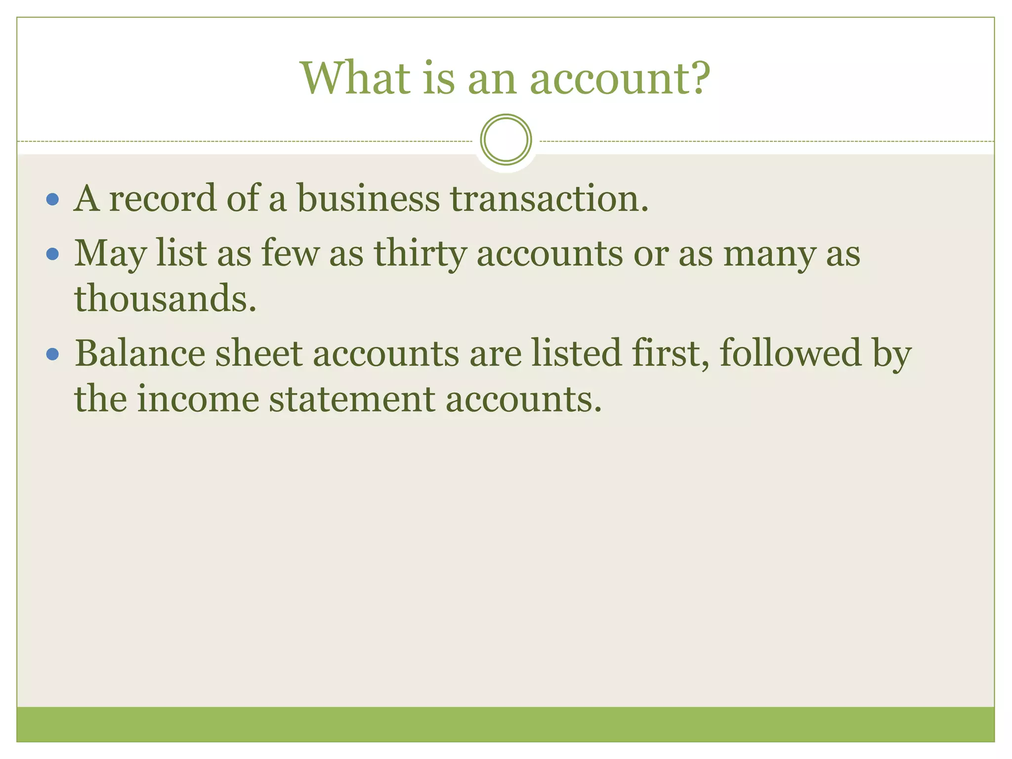 What is an account? 
 A record of a business transaction. 
 May list as few as thirty accounts or as many as 
thousands. 
 Balance sheet accounts are listed first, followed by 
the income statement accounts. 
 