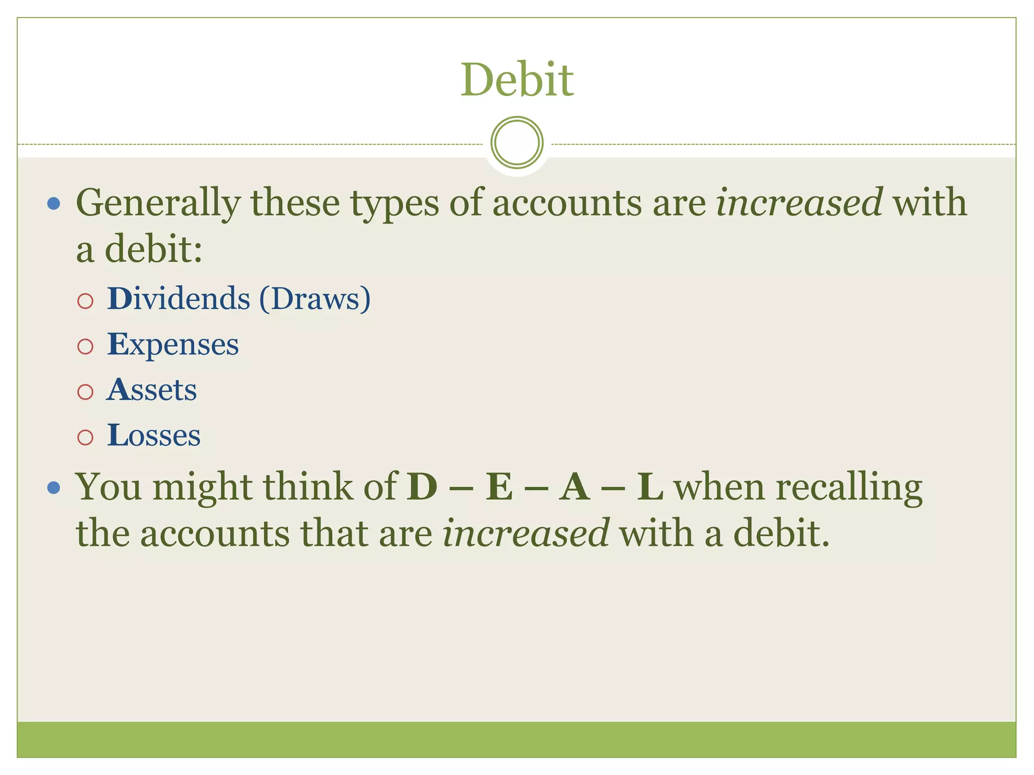 Debit 
 Generally these types of accounts are increased with 
a debit: 
 Dividends (Draws) 
 Expenses 
 Assets 
 Losses 
 You might think of D – E – A – L when recalling 
the accounts that are increased with a debit. 
 