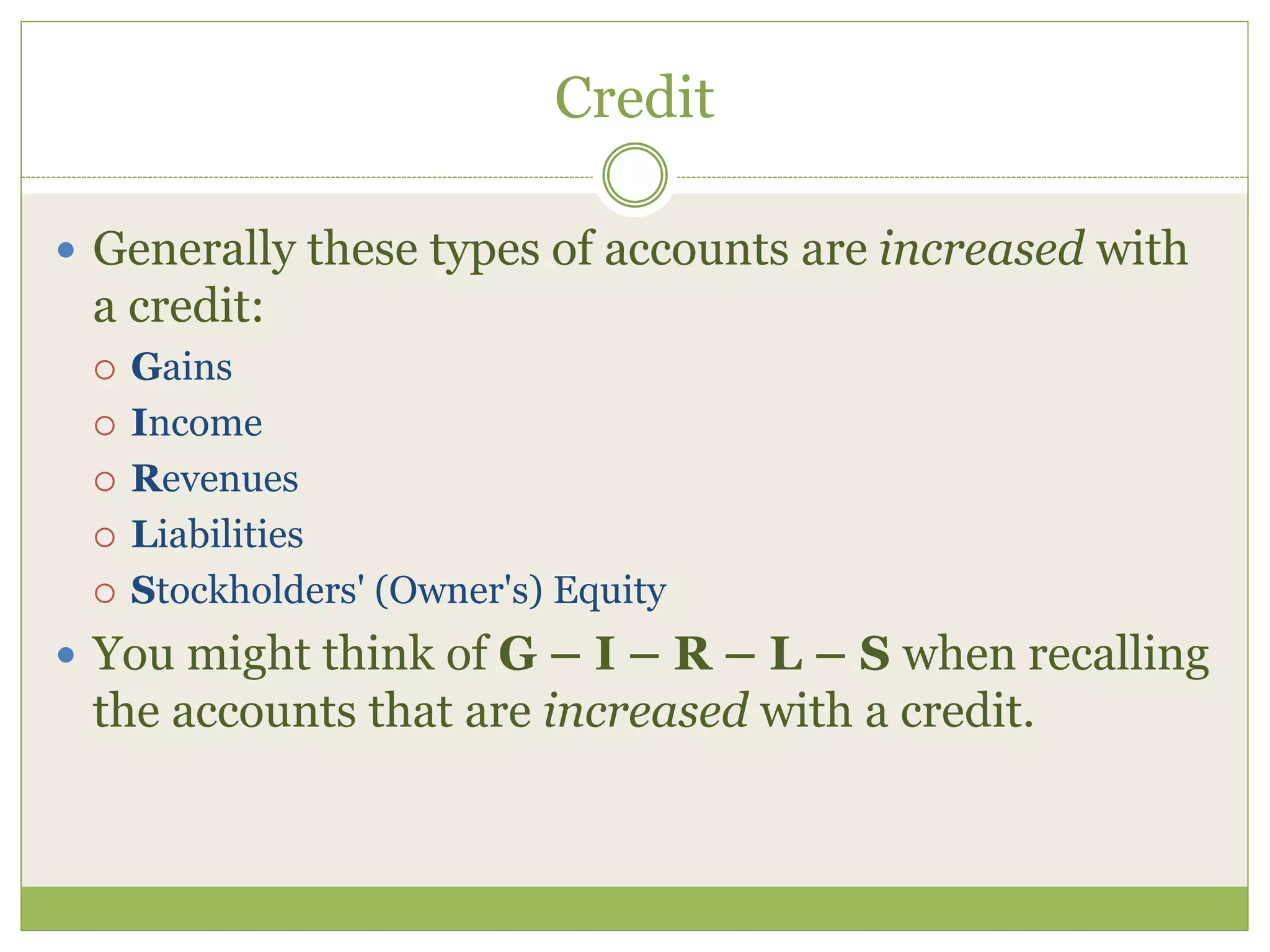Credit 
 Generally these types of accounts are increased with 
a credit: 
 Gains 
 Income 
 Revenues 
 Liabilities 
 Stockholders' (Owner's) Equity 
 You might think of G – I – R – L – S when recalling 
the accounts that are increased with a credit. 
 