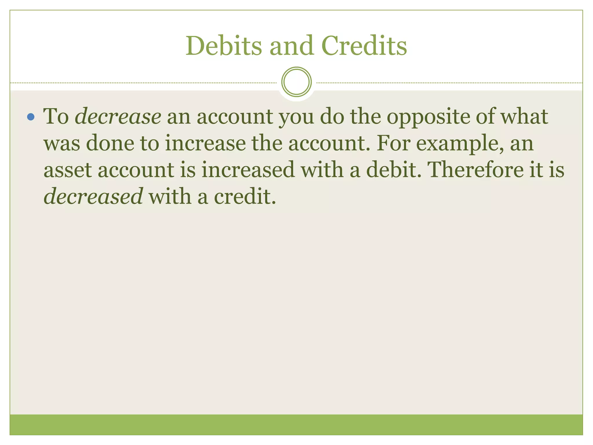 Debits and Credits 
 To decrease an account you do the opposite of what 
was done to increase the account. For example, an 
asset account is increased with a debit. Therefore it is 
decreased with a credit. 
 