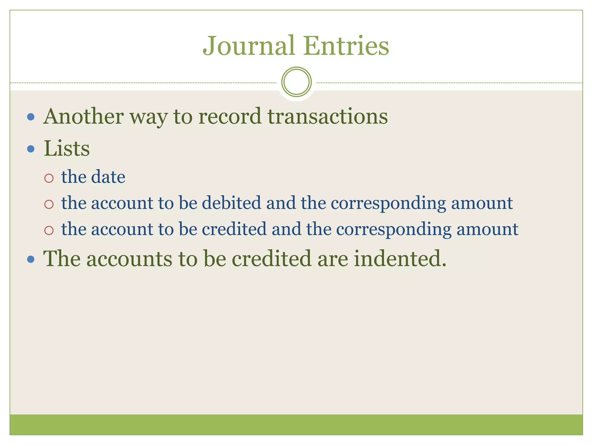 Journal Entries 
 Another way to record transactions 
 Lists 
 the date 
 the account to be debited and the corresponding amount 
 the account to be credited and the corresponding amount 
 The accounts to be credited are indented. 
 