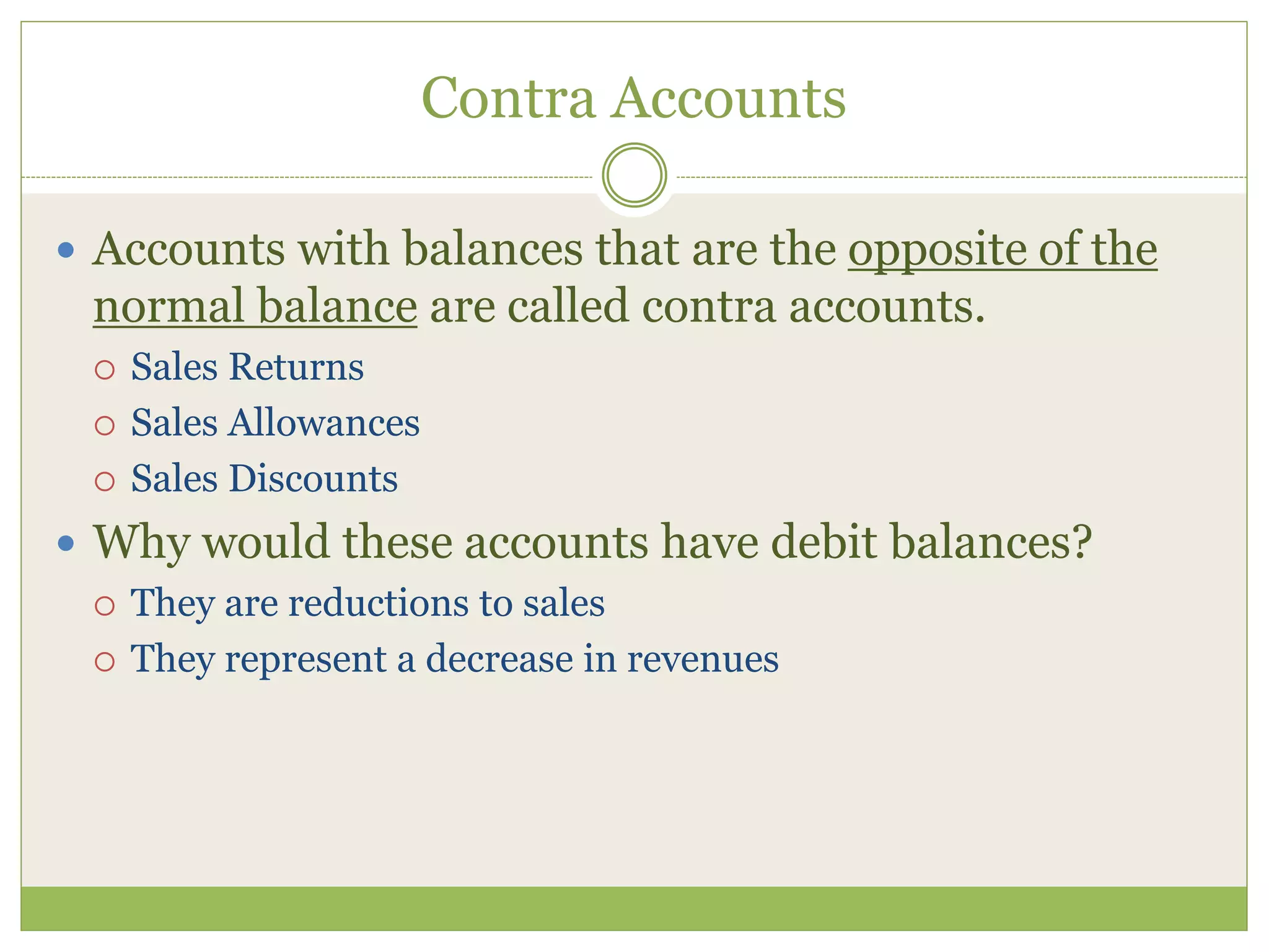 Contra Accounts 
 Accounts with balances that are the opposite of the 
normal balance are called contra accounts. 
 Sales Returns 
 Sales Allowances 
 Sales Discounts 
 Why would these accounts have debit balances? 
 They are reductions to sales 
 They represent a decrease in revenues 
 
