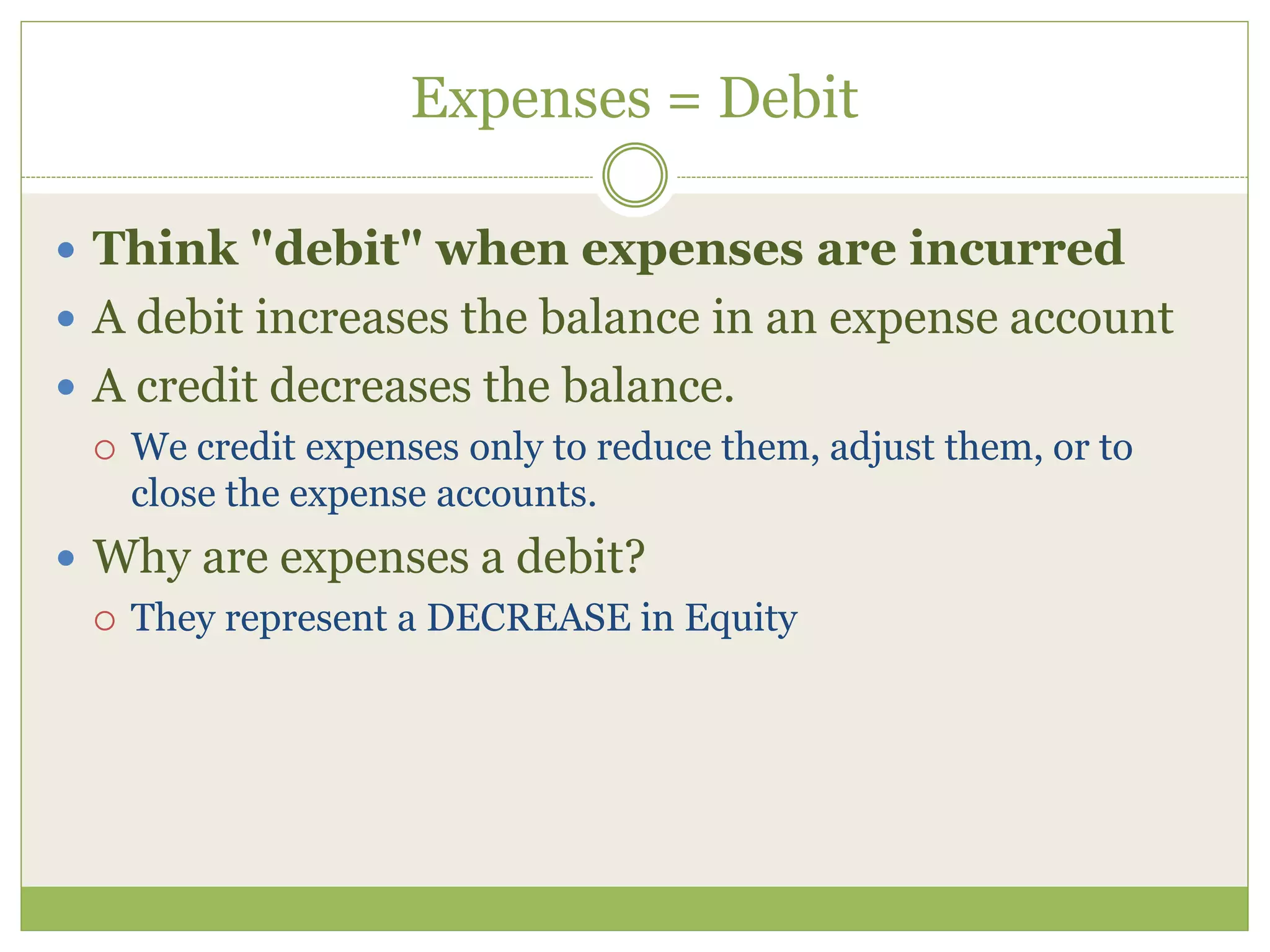 Expenses = Debit 
 Think "debit" when expenses are incurred 
 A debit increases the balance in an expense account 
 A credit decreases the balance. 
 We credit expenses only to reduce them, adjust them, or to 
close the expense accounts. 
 Why are expenses a debit? 
 They represent a DECREASE in Equity 
 