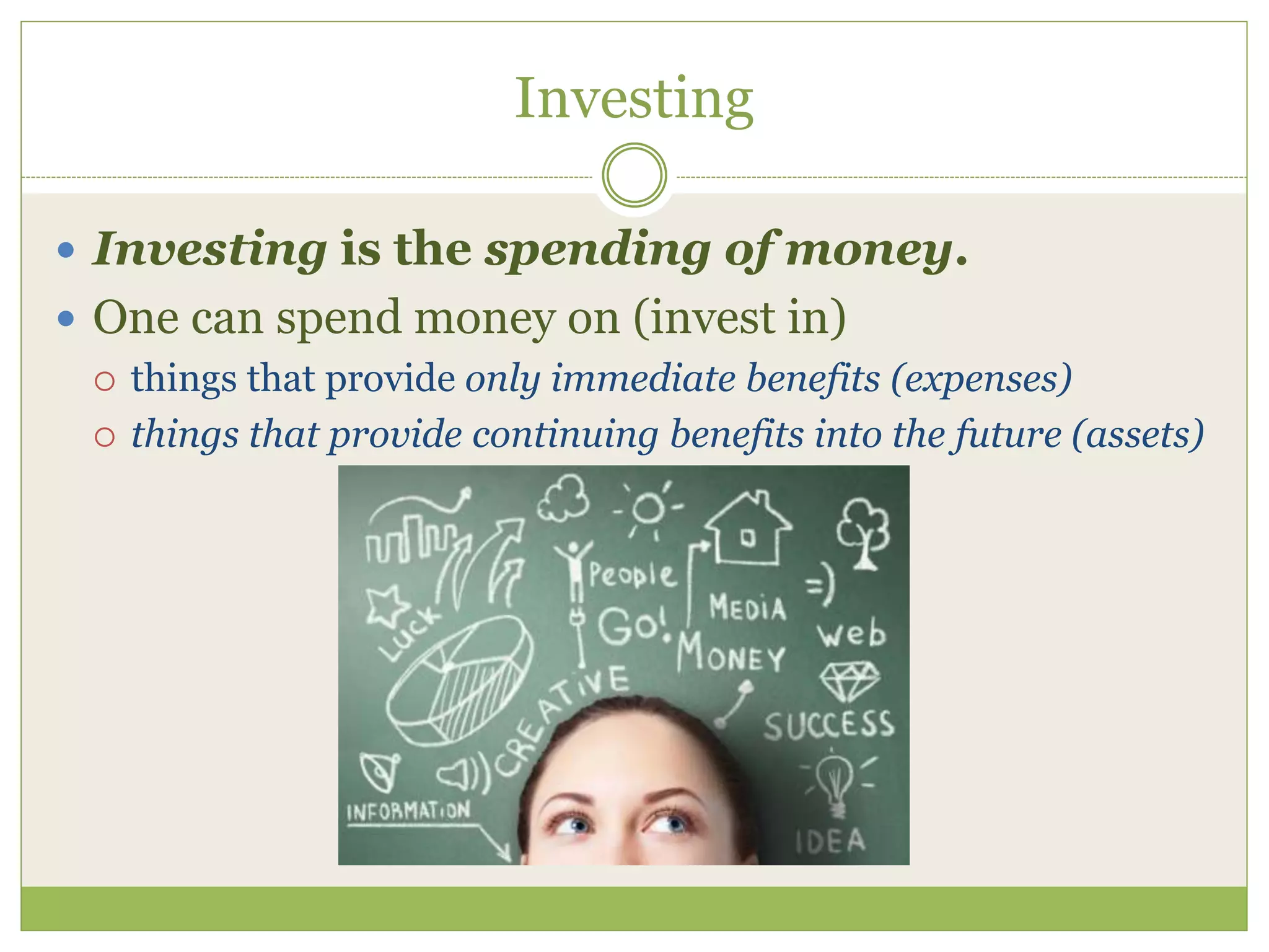 Investing 
 Investing is the spending of money. 
 One can spend money on (invest in) 
 things that provide only immediate benefits (expenses) 
 things that provide continuing benefits into the future (assets) 
 