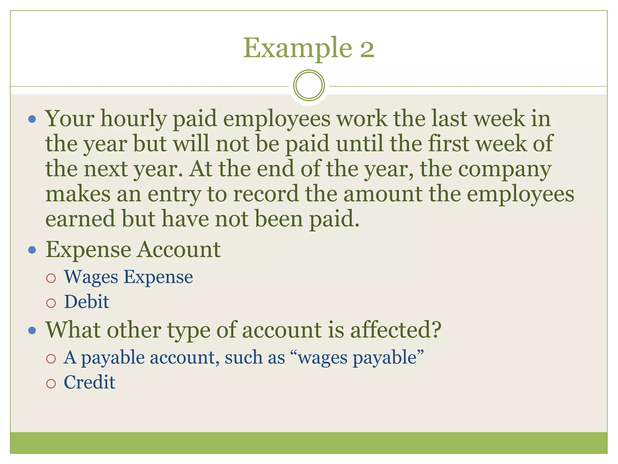 Example 2 
 Your hourly paid employees work the last week in 
the year but will not be paid until the first week of 
the next year. At the end of the year, the company 
makes an entry to record the amount the employees 
earned but have not been paid. 
 Expense Account 
 Wages Expense 
 Debit 
 What other type of account is affected? 
 A payable account, such as “wages payable” 
 Credit 
 