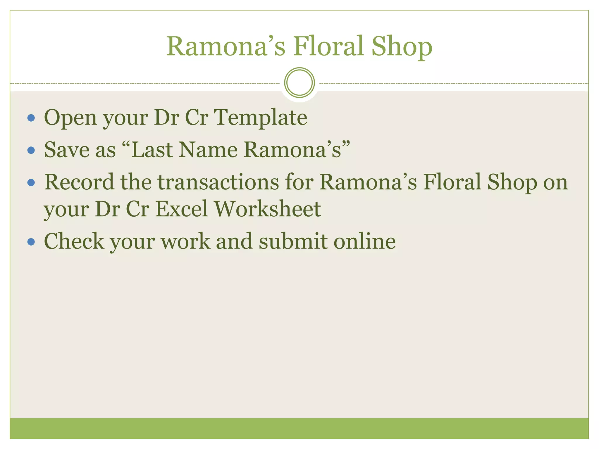 Ramona’s Floral Shop 
 Open your Dr Cr Template 
 Save as “Last Name Ramona’s” 
 Record the transactions for Ramona’s Floral Shop on 
your Dr Cr Excel Worksheet 
 Check your work and submit online 
 