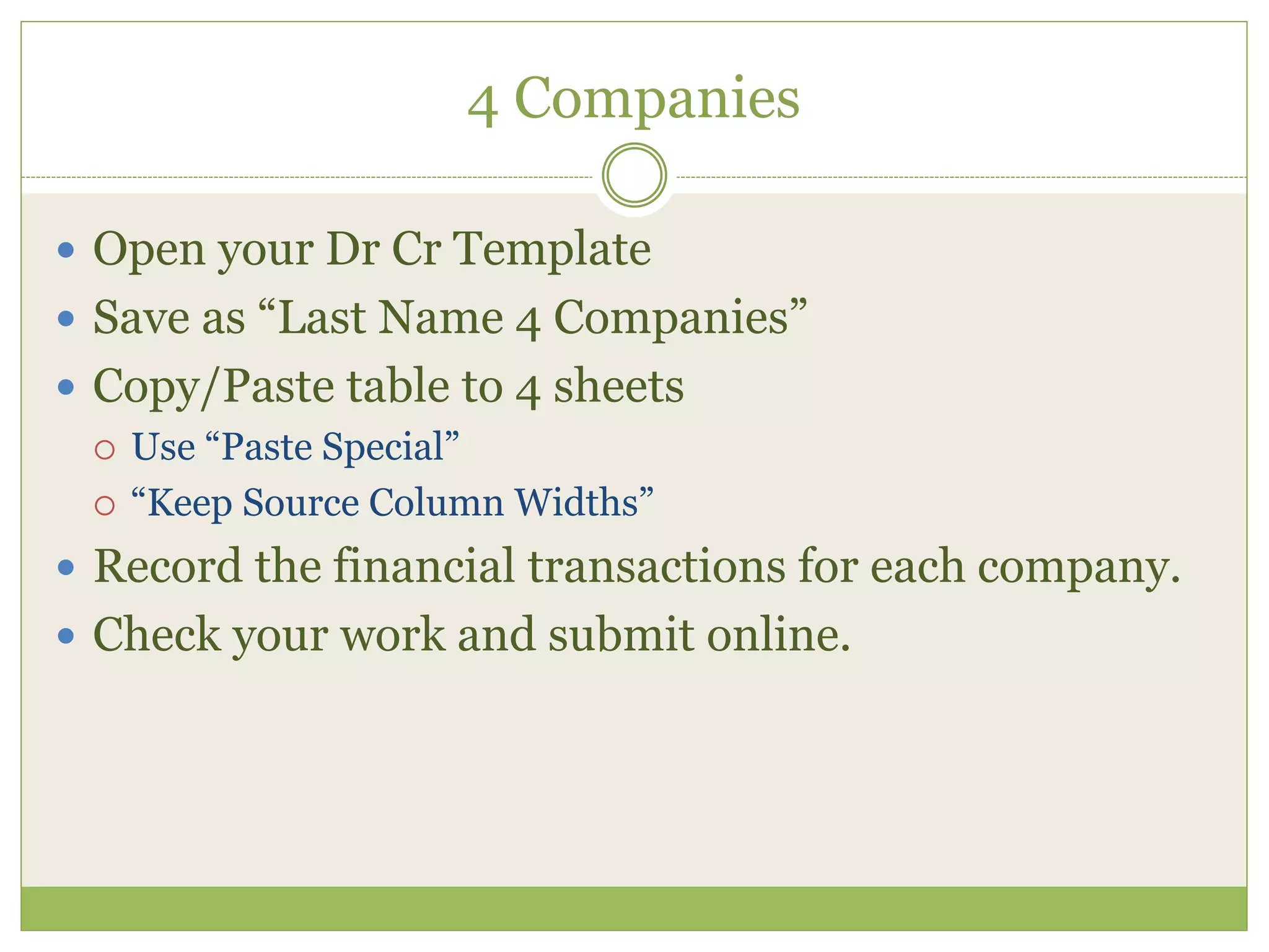 4 Companies 
 Open your Dr Cr Template 
 Save as “Last Name 4 Companies” 
 Copy/Paste table to 4 sheets 
 Use “Paste Special” 
 “Keep Source Column Widths” 
 Record the financial transactions for each company. 
 Check your work and submit online. 
 