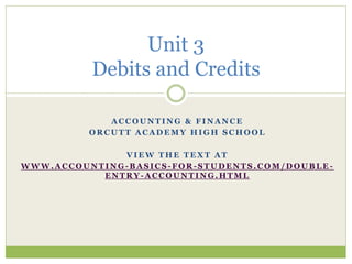 Unit 3 
Debits and Credits 
ACCOUNTING & FINANCE 
ORCUTT ACADEMY HIGH SCHOOL 
VIEW THE TEXT AT 
WWW.ACCOUNTING-BASICS-FOR-STUDENTS.COM/DOUBLE - 
ENTRY-ACCOUNTING.HTML 
 