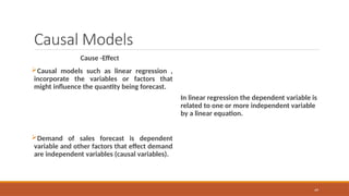 49
Causal Models
Cause -Effect
Causal models such as linear regression ,
incorporate the variables or factors that
might influence the quantity being forecast.
Demand of sales forecast is dependent
variable and other factors that effect demand
are independent variables (causal variables).
In linear regression the dependent variable is
related to one or more independent variable
by a linear equation.
 