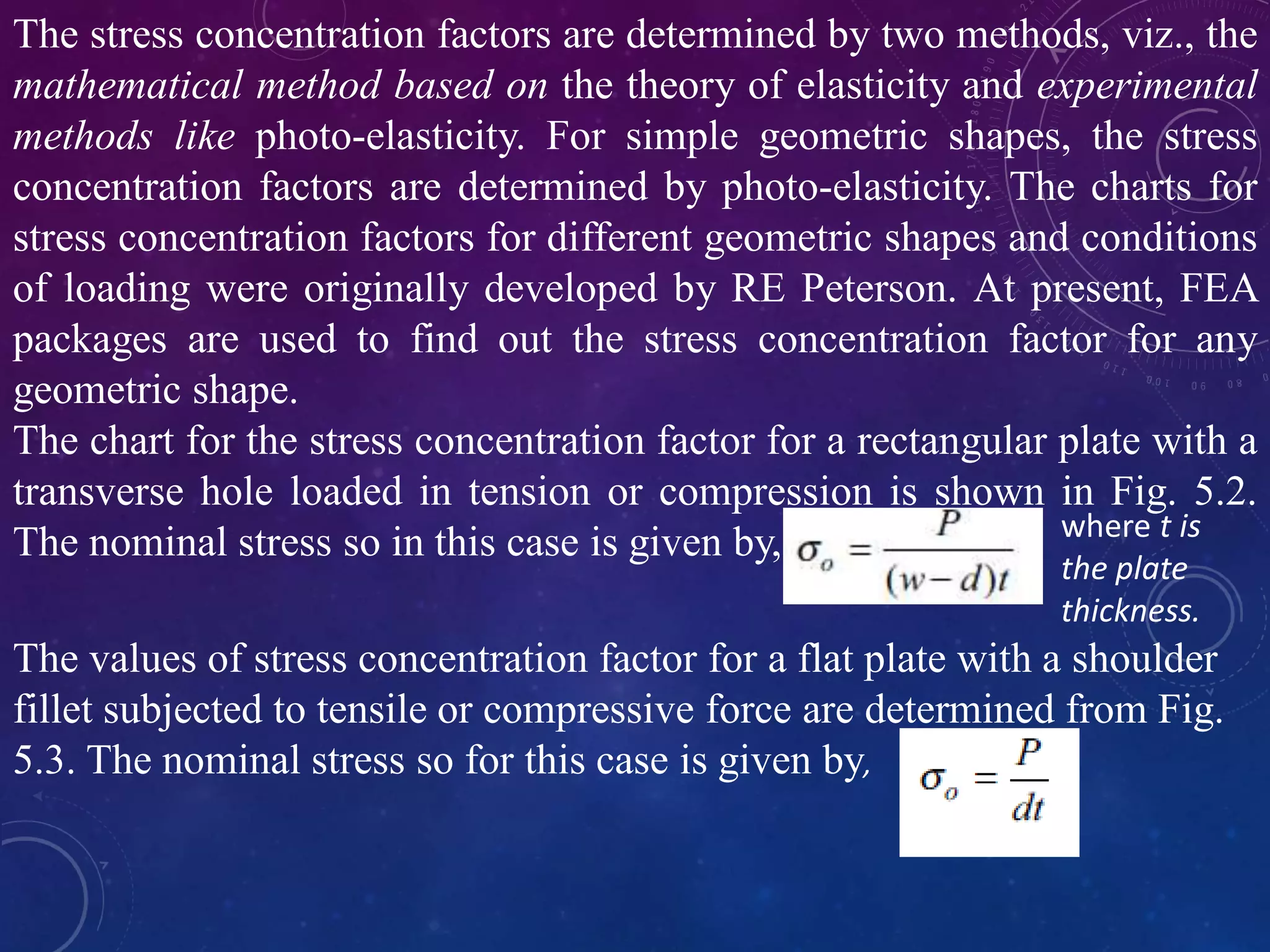 The stress concentration factors are determined by two methods, viz., the
mathematical method based on the theory of elasticity and experimental
methods like photo-elasticity. For simple geometric shapes, the stress
concentration factors are determined by photo-elasticity. The charts for
stress concentration factors for different geometric shapes and conditions
of loading were originally developed by RE Peterson. At present, FEA
packages are used to find out the stress concentration factor for any
geometric shape.
The chart for the stress concentration factor for a rectangular plate with a
transverse hole loaded in tension or compression is shown in Fig. 5.2.
The nominal stress so in this case is given by, where t is
the plate
thickness.
The values of stress concentration factor for a flat plate with a shoulder
fillet subjected to tensile or compressive force are determined from Fig.
5.3. The nominal stress so for this case is given by,
 