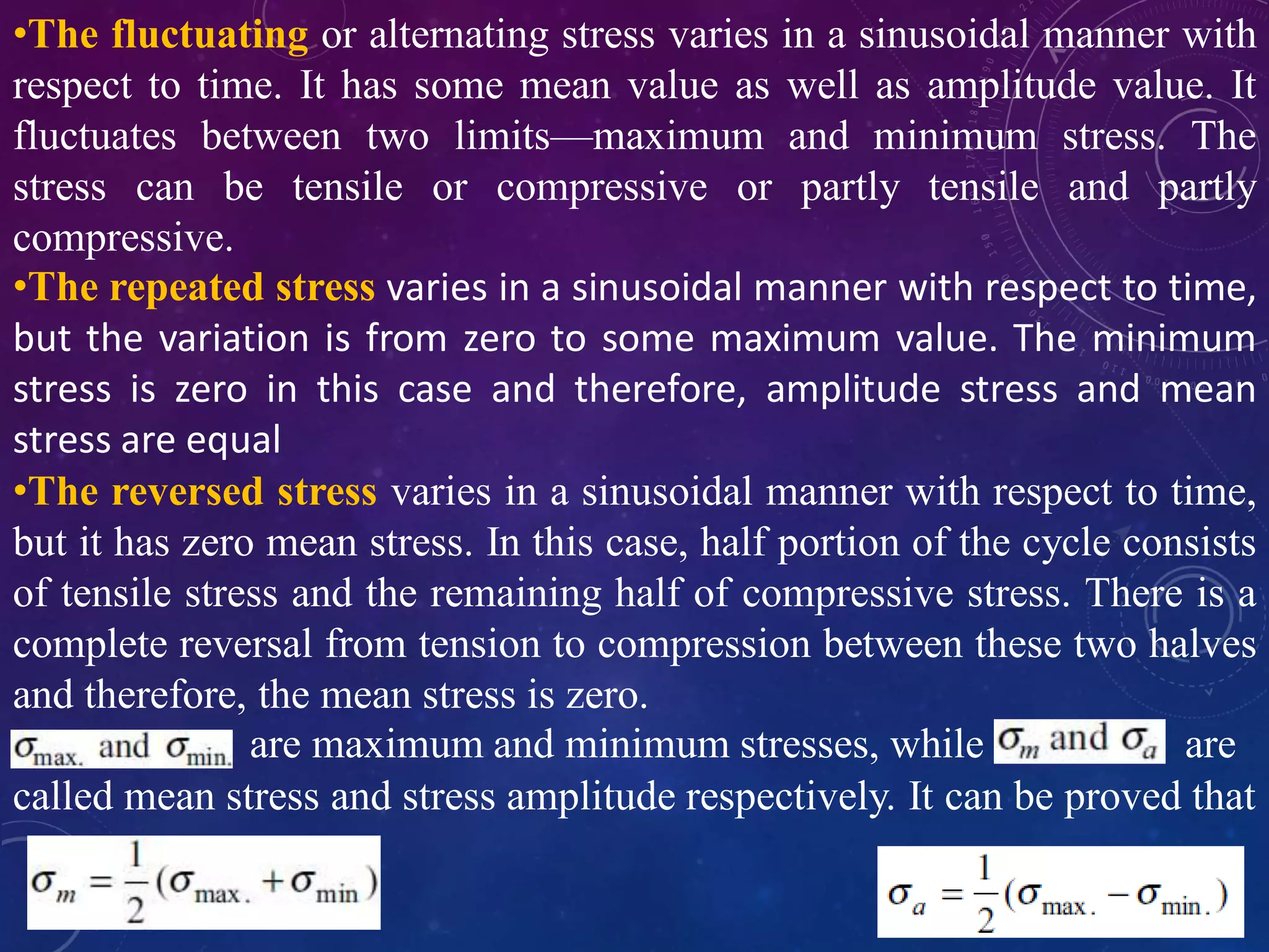 •The fluctuating or alternating stress varies in a sinusoidal manner with
respect to time. It has some mean value as well as amplitude value. It
fluctuates between two limits—maximum and minimum stress. The
stress can be tensile or compressive or partly tensile and partly
compressive.
•The repeated stress varies in a sinusoidal manner with respect to time,
but the variation is from zero to some maximum value. The minimum
stress is zero in this case and therefore, amplitude stress and mean
stress are equal
•The reversed stress varies in a sinusoidal manner with respect to time,
but it has zero mean stress. In this case, half portion of the cycle consists
of tensile stress and the remaining half of compressive stress. There is a
complete reversal from tension to compression between these two halves
and therefore, the mean stress is zero.
are maximum and minimum stresses, while are
called mean stress and stress amplitude respectively. It can be proved that
 