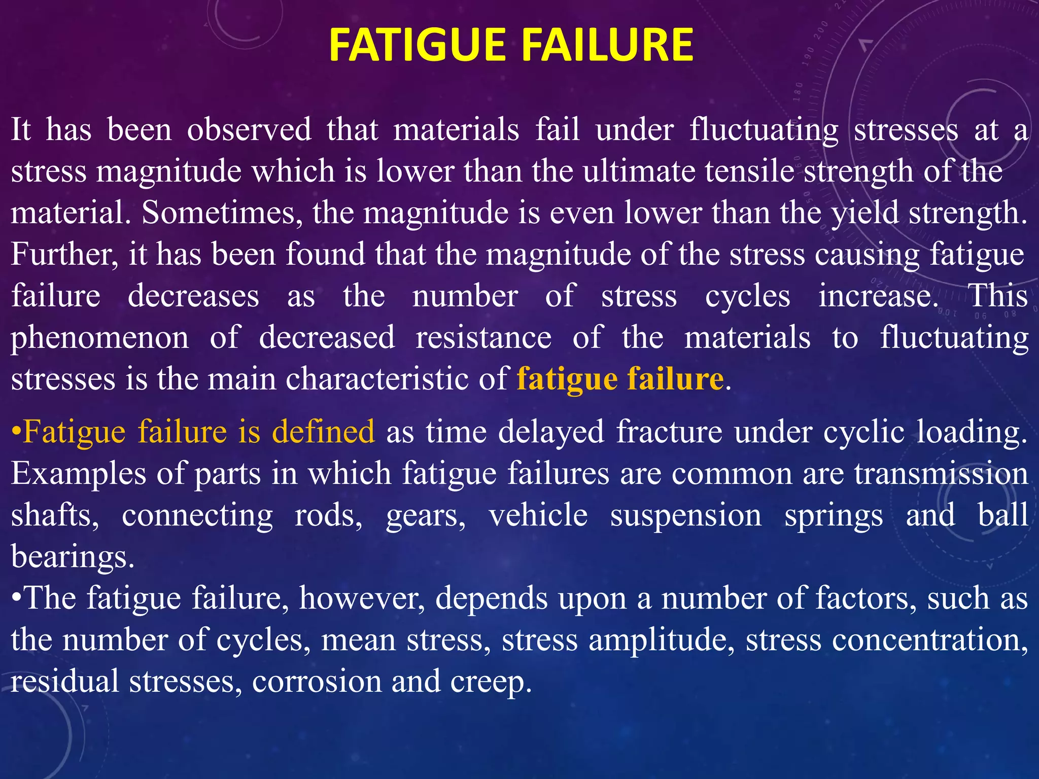 FATIGUE FAILURE
It has been observed that materials fail under fluctuating stresses at a
stress magnitude which is lower than the ultimate tensile strength of the
material. Sometimes, the magnitude is even lower than the yield strength.
Further, it has been found that the magnitude of the stress causing fatigue
failure decreases as the number of stress cycles increase. This
phenomenon of decreased resistance of the materials to fluctuating
stresses is the main characteristic of fatigue failure.
•Fatigue failure is defined as time delayed fracture under cyclic loading.
Examples of parts in which fatigue failures are common are transmission
shafts, connecting rods, gears, vehicle suspension springs and ball
bearings.
•The fatigue failure, however, depends upon a number of factors, such as
the number of cycles, mean stress, stress amplitude, stress concentration,
residual stresses, corrosion and creep.
 