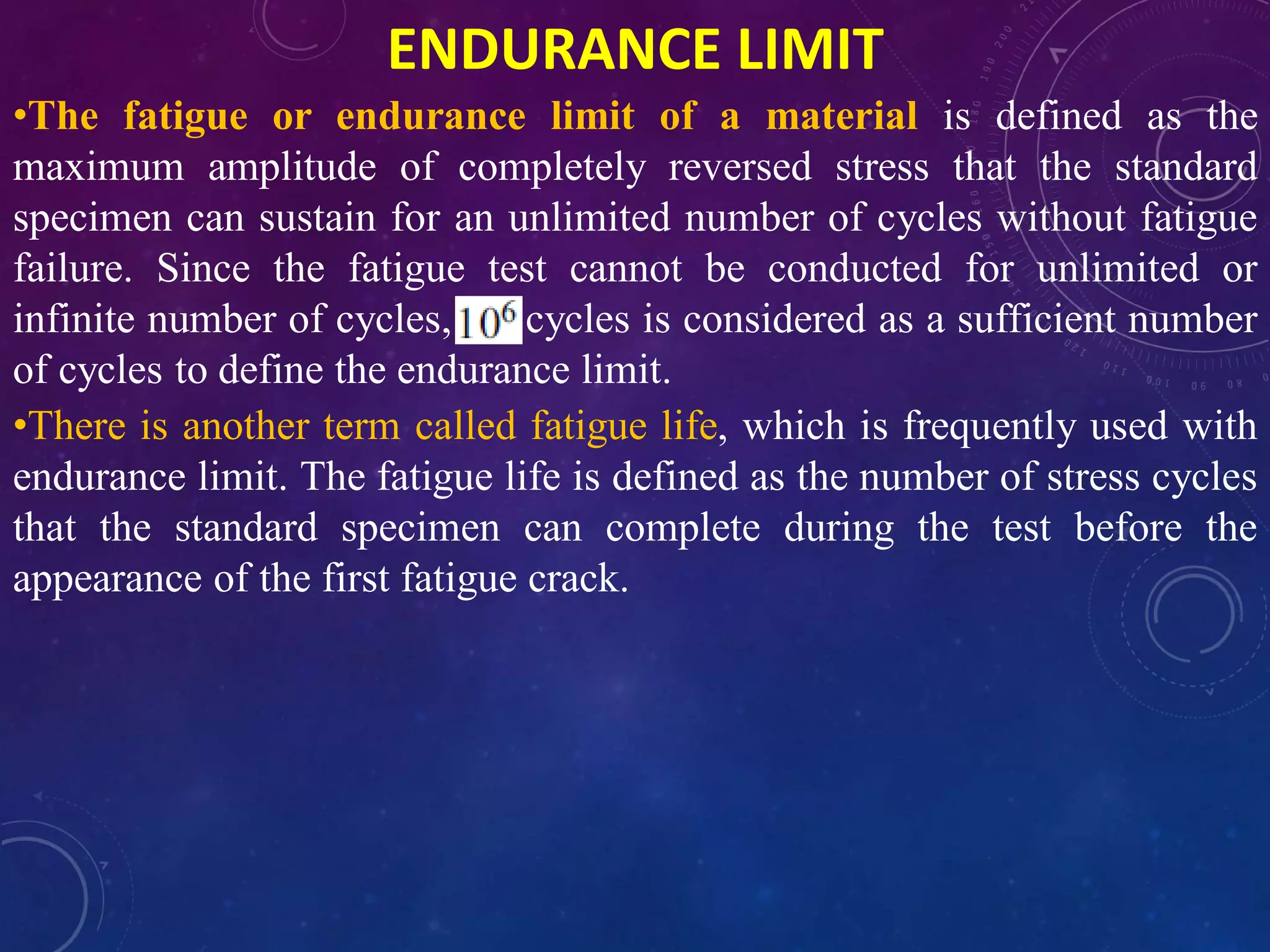 ENDURANCE LIMIT
•The fatigue or endurance limit of a material is defined as the
maximum amplitude of completely reversed stress that the standard
specimen can sustain for an unlimited number of cycles without fatigue
failure. Since the fatigue test cannot be conducted for unlimited or
infinite number of cycles, cycles is considered as a sufficient number
of cycles to define the endurance limit.
•There is another term called fatigue life, which is frequently used with
endurance limit. The fatigue life is defined as the number of stress cycles
that the standard specimen can complete during the test before the
appearance of the first fatigue crack.
 