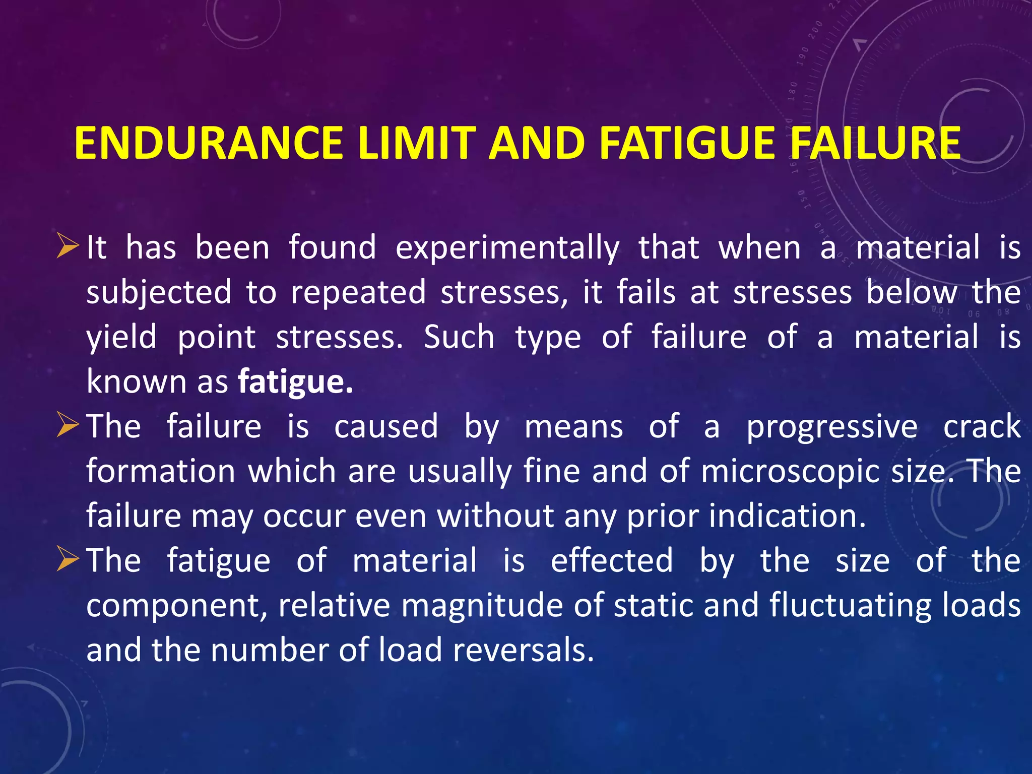 ENDURANCE LIMIT AND FATIGUE FAILURE
It has been found experimentally that when a material is
subjected to repeated stresses, it fails at stresses below the
yield point stresses. Such type of failure of a material is
known as fatigue.
The failure is caused by means of a progressive crack
formation which are usually fine and of microscopic size. The
failure may occur even without any prior indication.
The fatigue of material is effected by the size of the
component, relative magnitude of static and fluctuating loads
and the number of load reversals.
 