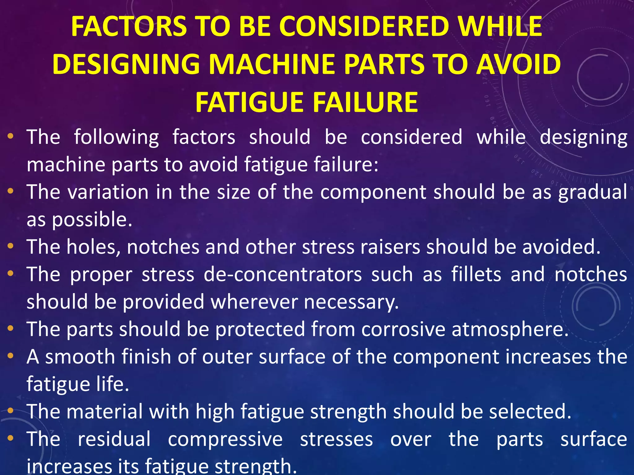 FACTORS TO BE CONSIDERED WHILE
DESIGNING MACHINE PARTS TO AVOID
FATIGUE FAILURE
• The following factors should be considered while designing
machine parts to avoid fatigue failure:
• The variation in the size of the component should be as gradual
as possible.
• The holes, notches and other stress raisers should be avoided.
• The proper stress de-concentrators such as fillets and notches
should be provided wherever necessary.
• The parts should be protected from corrosive atmosphere.
• A smooth finish of outer surface of the component increases the
fatigue life.
• The material with high fatigue strength should be selected.
• The residual compressive stresses over the parts surface
increases its fatigue strength.
 