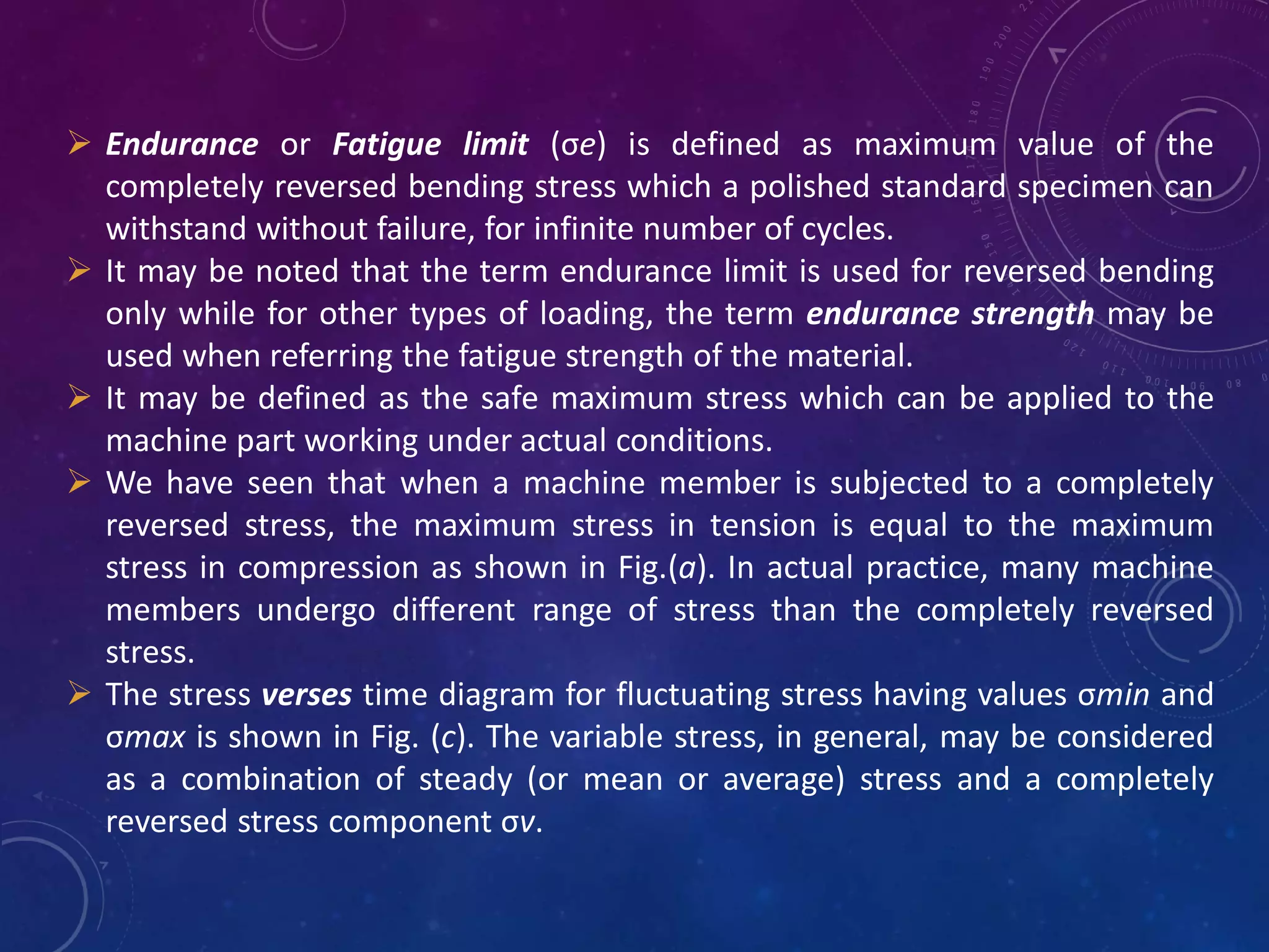  Endurance or Fatigue limit (σe) is defined as maximum value of the
completely reversed bending stress which a polished standard specimen can
withstand without failure, for infinite number of cycles.
 It may be noted that the term endurance limit is used for reversed bending
only while for other types of loading, the term endurance strength may be
used when referring the fatigue strength of the material.
 It may be defined as the safe maximum stress which can be applied to the
machine part working under actual conditions.
 We have seen that when a machine member is subjected to a completely
reversed stress, the maximum stress in tension is equal to the maximum
stress in compression as shown in Fig.(a). In actual practice, many machine
members undergo different range of stress than the completely reversed
stress.
 The stress verses time diagram for fluctuating stress having values σmin and
σmax is shown in Fig. (c). The variable stress, in general, may be considered
as a combination of steady (or mean or average) stress and a completely
reversed stress component σv.
 