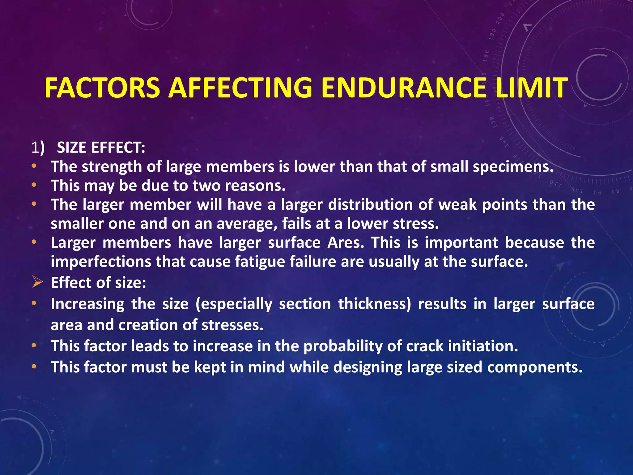 FACTORS AFFECTING ENDURANCE LIMIT
1) SIZE EFFECT:
• The strength of large members is lower than that of small specimens.
• This may be due to two reasons.
• The larger member will have a larger distribution of weak points than the
smaller one and on an average, fails at a lower stress.
• Larger members have larger surface Ares. This is important because the
imperfections that cause fatigue failure are usually at the surface.
 Effect of size:
• Increasing the size (especially section thickness) results in larger surface
area and creation of stresses.
• This factor leads to increase in the probability of crack initiation.
• This factor must be kept in mind while designing large sized components.
 