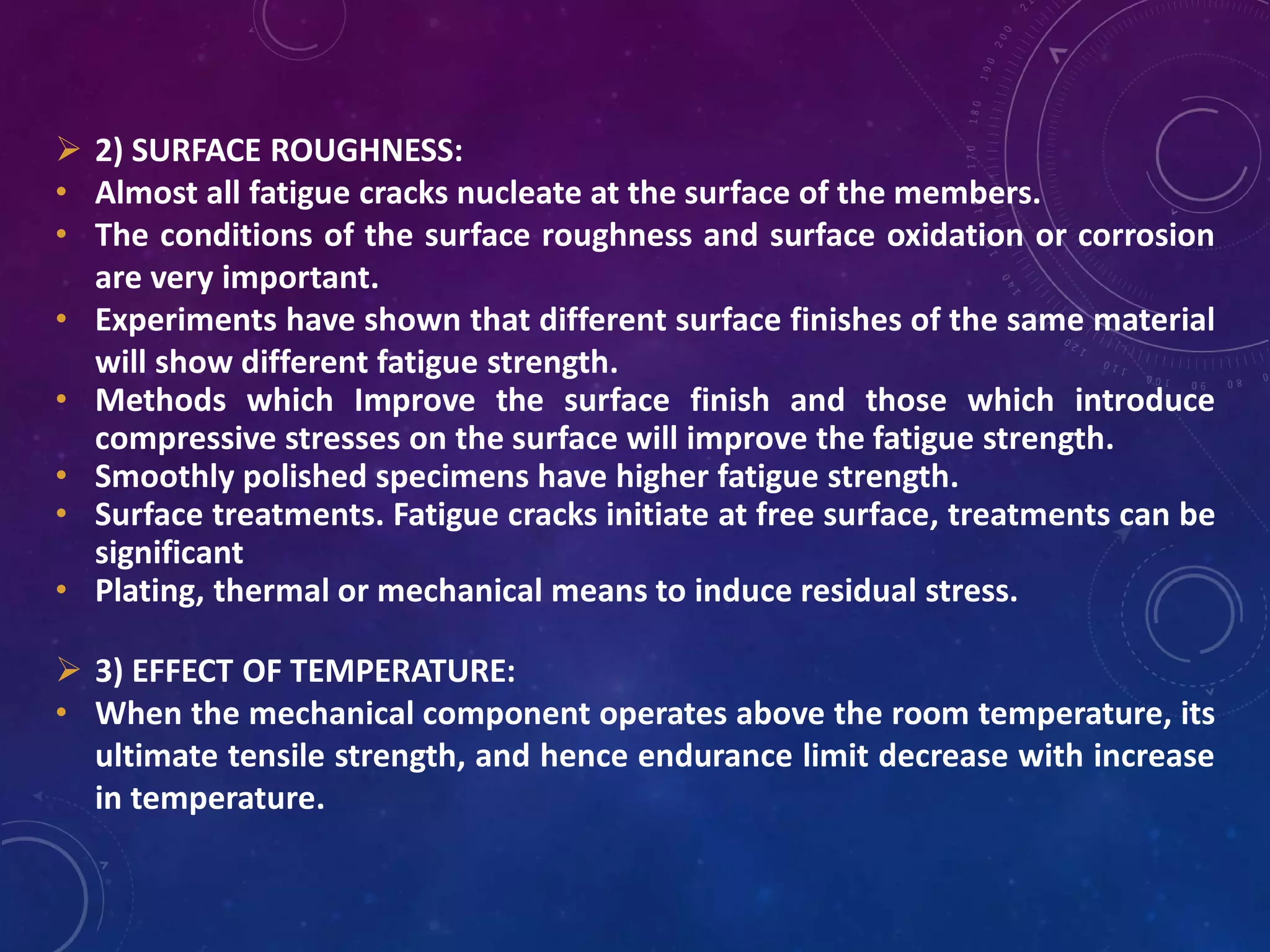  2) SURFACE ROUGHNESS:
• Almost all fatigue cracks nucleate at the surface of the members.
• The conditions of the surface roughness and surface oxidation or corrosion
are very important.
• Experiments have shown that different surface finishes of the same material
will show different fatigue strength.
• Methods which Improve the surface finish and those which introduce
compressive stresses on the surface will improve the fatigue strength.
• Smoothly polished specimens have higher fatigue strength.
• Surface treatments. Fatigue cracks initiate at free surface, treatments can be
significant
• Plating, thermal or mechanical means to induce residual stress.
 3) EFFECT OF TEMPERATURE:
• When the mechanical component operates above the room temperature, its
ultimate tensile strength, and hence endurance limit decrease with increase
in temperature.
 