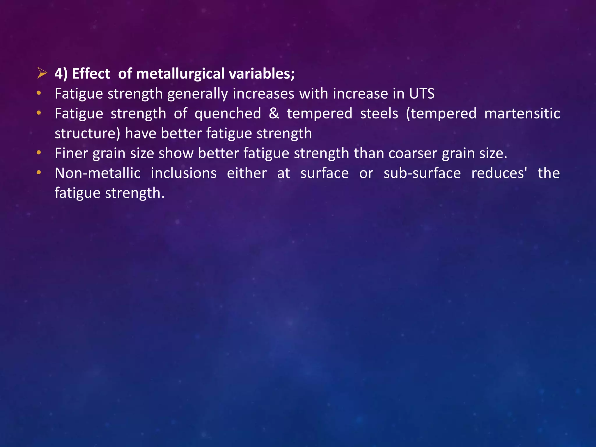  4) Effect of metallurgical variables;
• Fatigue strength generally increases with increase in UTS
• Fatigue strength of quenched & tempered steels (tempered martensitic
structure) have better fatigue strength
• Finer grain size show better fatigue strength than coarser grain size.
• Non-metallic inclusions either at surface or sub-surface reduces' the
fatigue strength.
 