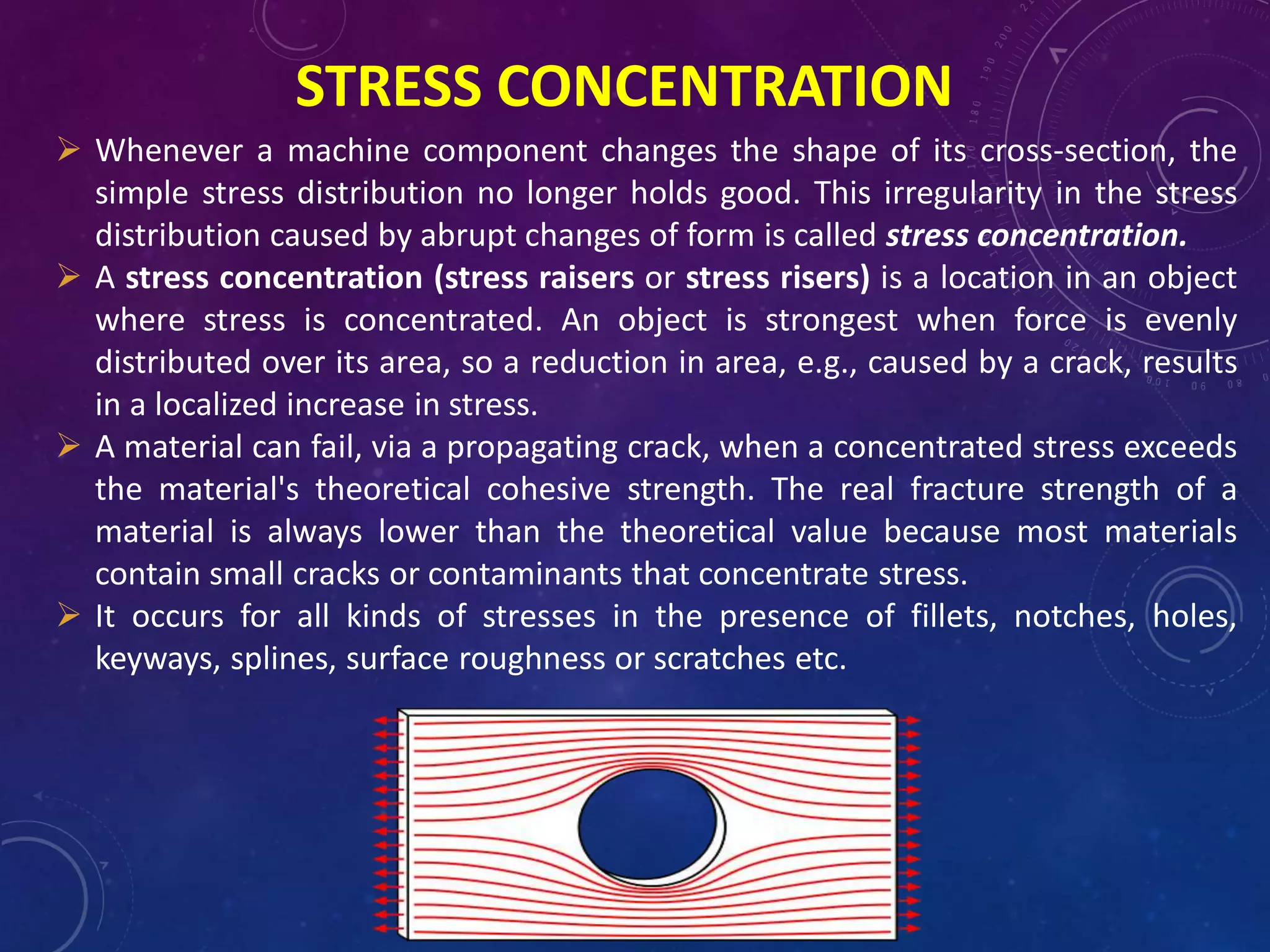 STRESS CONCENTRATION
 Whenever a machine component changes the shape of its cross-section, the
simple stress distribution no longer holds good. This irregularity in the stress
distribution caused by abrupt changes of form is called stress concentration.
 A stress concentration (stress raisers or stress risers) is a location in an object
where stress is concentrated. An object is strongest when force is evenly
distributed over its area, so a reduction in area, e.g., caused by a crack, results
in a localized increase in stress.
 A material can fail, via a propagating crack, when a concentrated stress exceeds
the material's theoretical cohesive strength. The real fracture strength of a
material is always lower than the theoretical value because most materials
contain small cracks or contaminants that concentrate stress.
 It occurs for all kinds of stresses in the presence of fillets, notches, holes,
keyways, splines, surface roughness or scratches etc.
 