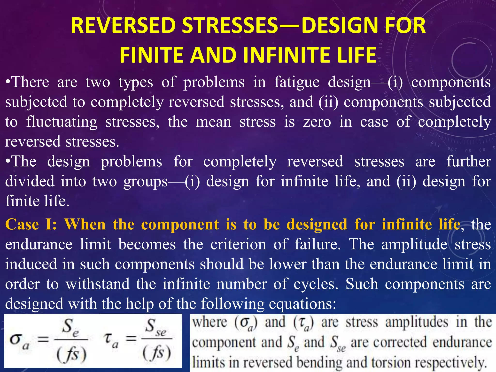 REVERSED STRESSES—DESIGN FOR
FINITE AND INFINITE LIFE
•There are two types of problems in fatigue design—(i) components
subjected to completely reversed stresses, and (ii) components subjected
to fluctuating stresses, the mean stress is zero in case of completely
reversed stresses.
•The design problems for completely reversed stresses are further
divided into two groups—(i) design for infinite life, and (ii) design for
finite life.
Case I: When the component is to be designed for infinite life, the
endurance limit becomes the criterion of failure. The amplitude stress
induced in such components should be lower than the endurance limit in
order to withstand the infinite number of cycles. Such components are
designed with the help of the following equations:
 