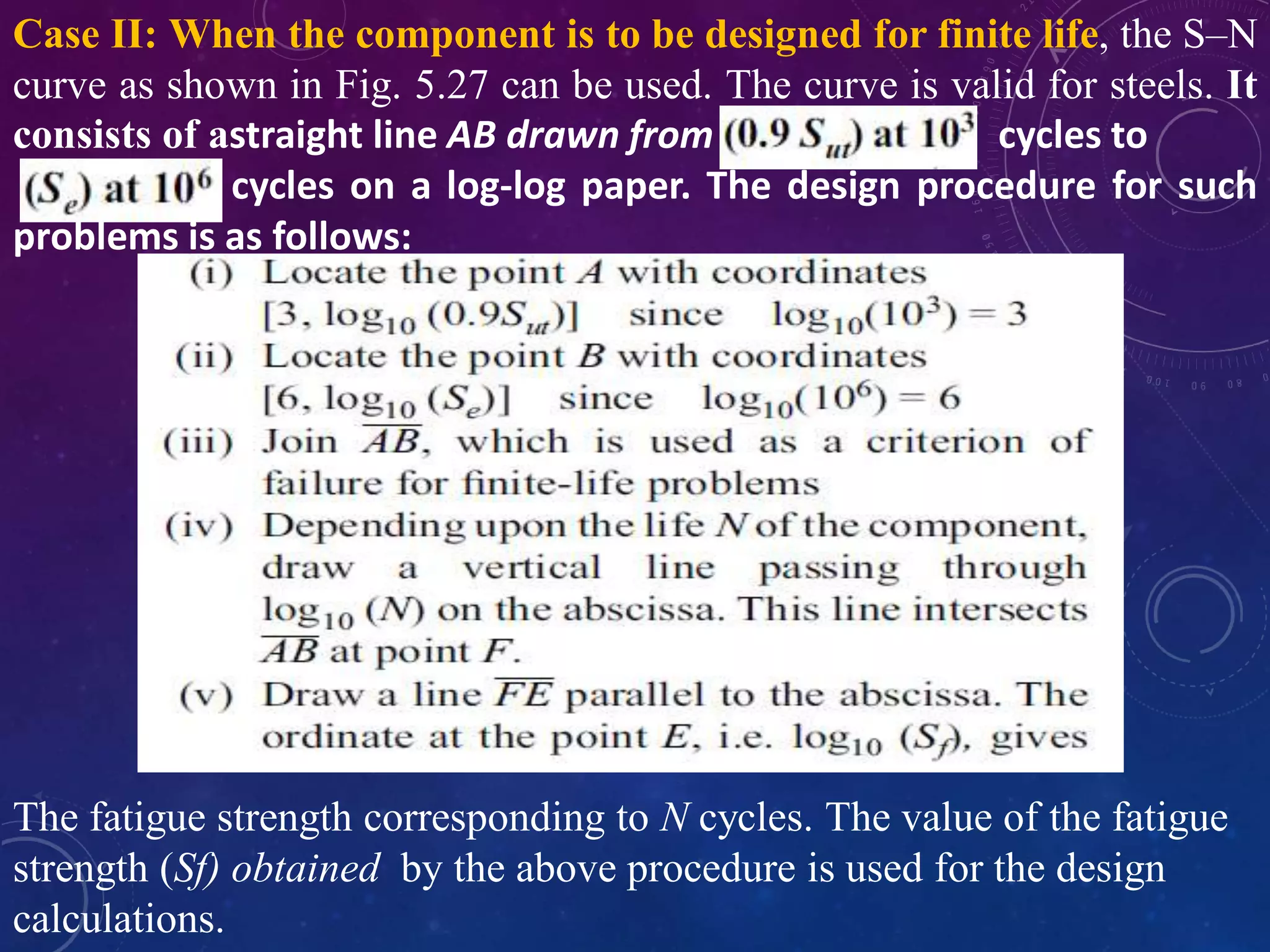 Case II: When the component is to be designed for finite life, the S–N
curve as shown in Fig. 5.27 can be used. The curve is valid for steels. It
consists of astraight line AB drawn from cycles to
cycles on a log-log paper. The design procedure for such
problems is as follows:
The fatigue strength corresponding to N cycles. The value of the fatigue
strength (Sf) obtained by the above procedure is used for the design
calculations.
 