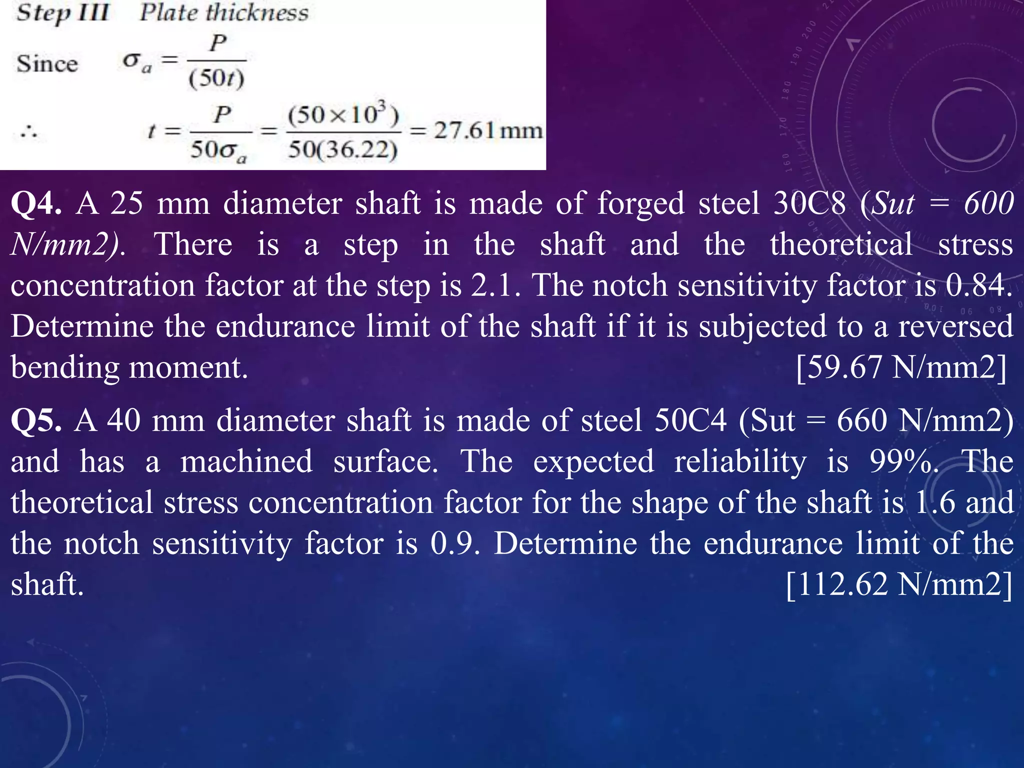 Q4. A 25 mm diameter shaft is made of forged steel 30C8 (Sut = 600
N/mm2). There is a step in the shaft and the theoretical stress
concentration factor at the step is 2.1. The notch sensitivity factor is 0.84.
Determine the endurance limit of the shaft if it is subjected to a reversed
bending moment. [59.67 N/mm2]
Q5. A 40 mm diameter shaft is made of steel 50C4 (Sut = 660 N/mm2)
and has a machined surface. The expected reliability is 99%. The
theoretical stress concentration factor for the shape of the shaft is 1.6 and
the notch sensitivity factor is 0.9. Determine the endurance limit of the
shaft. [112.62 N/mm2]
 