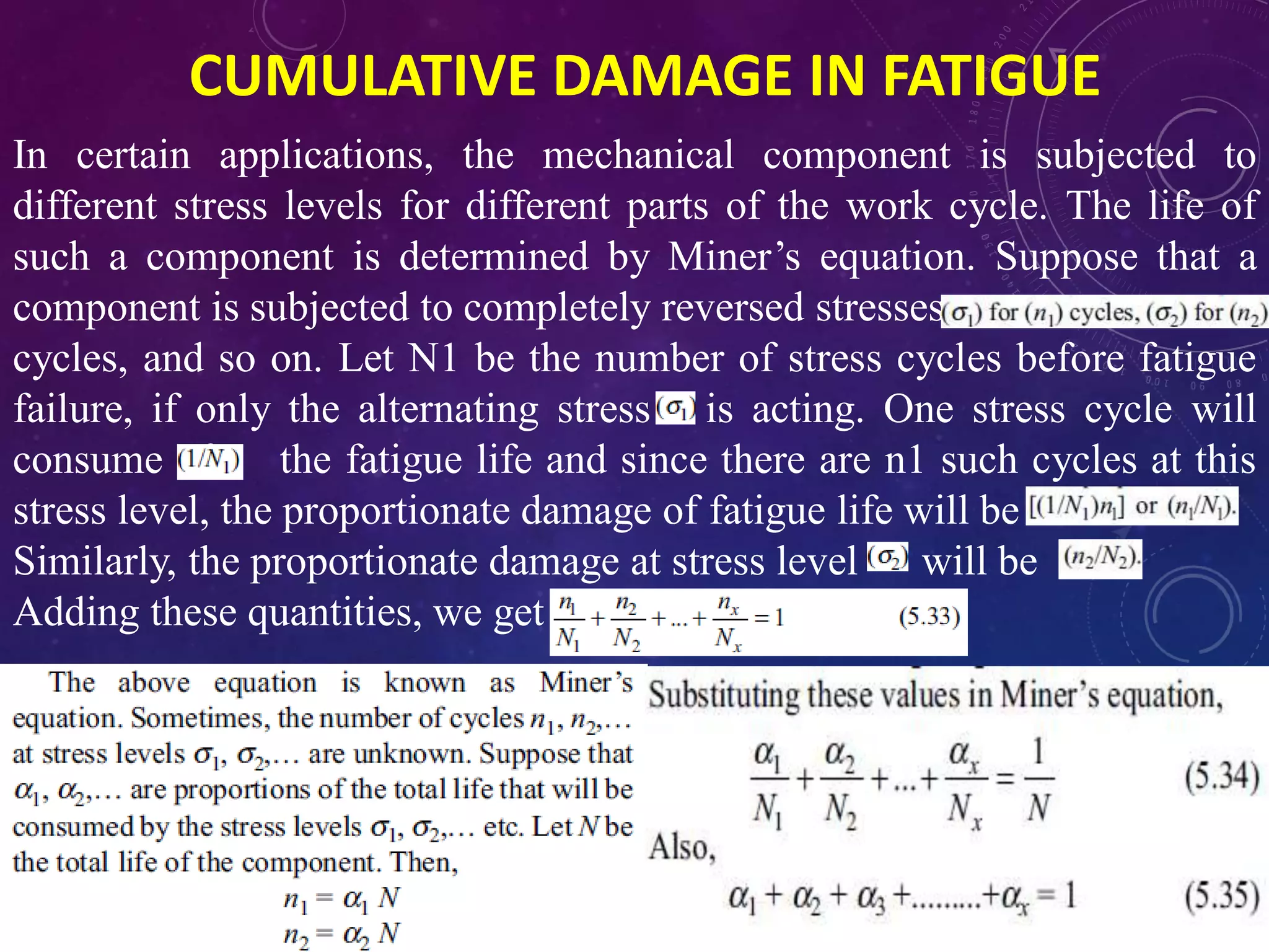 CUMULATIVE DAMAGE IN FATIGUE
In certain applications, the mechanical component is subjected to
different stress levels for different parts of the work cycle. The life of
such a component is determined by Miner’s equation. Suppose that a
component is subjected to completely reversed stresses
cycles, and so on. Let N1 be the number of stress cycles before fatigue
failure, if only the alternating stress is acting. One stress cycle will
consume of the fatigue life and since there are n1 such cycles at this
stress level, the proportionate damage of fatigue life will be
Similarly, the proportionate damage at stress level will be
Adding these quantities, we get
 