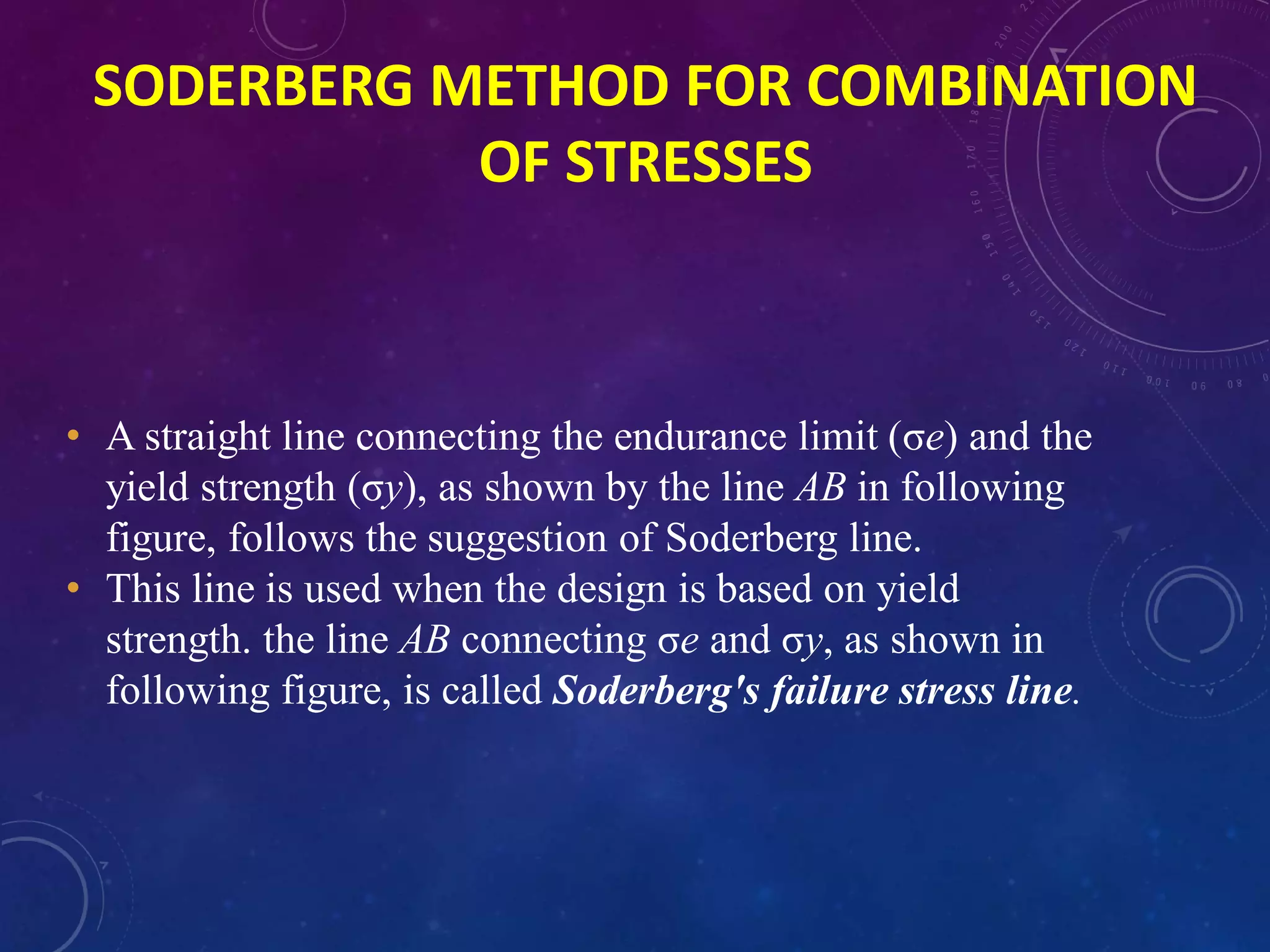 • A straight line connecting the endurance limit (σe) and the
yield strength (σy), as shown by the line AB in following
figure, follows the suggestion of Soderberg line.
• This line is used when the design is based on yield
strength. the line AB connecting σe and σy, as shown in
following figure, is called Soderberg's failure stress line.
SODERBERG METHOD FOR COMBINATION
OF STRESSES
 
