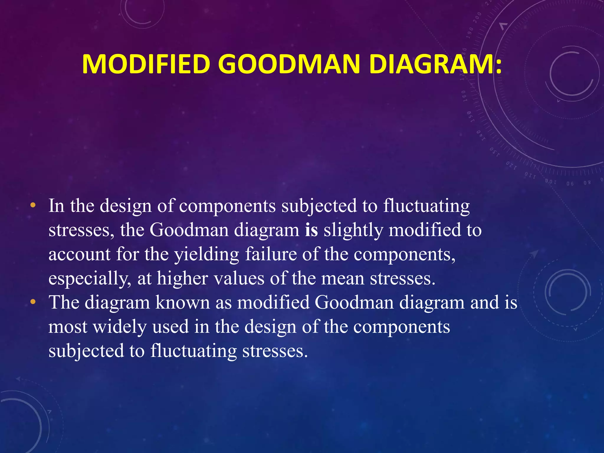 • In the design of components subjected to fluctuating
stresses, the Goodman diagram is slightly modified to
account for the yielding failure of the components,
especially, at higher values of the mean stresses.
• The diagram known as modified Goodman diagram and is
most widely used in the design of the components
subjected to fluctuating stresses.
MODIFIED GOODMAN DIAGRAM:
 