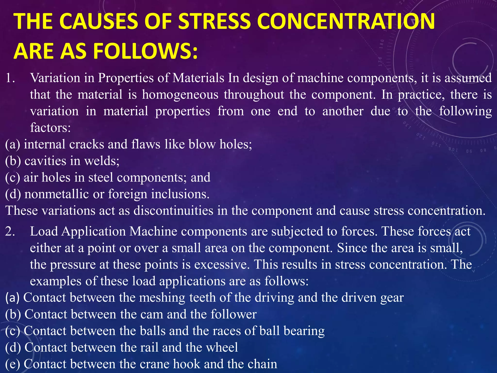 THE CAUSES OF STRESS CONCENTRATION
ARE AS FOLLOWS:
1. Variation in Properties of Materials In design of machine components, it is assumed
that the material is homogeneous throughout the component. In practice, there is
variation in material properties from one end to another due to the following
factors:
(a) internal cracks and flaws like blow holes;
(b) cavities in welds;
(c) air holes in steel components; and
(d) nonmetallic or foreign inclusions.
These variations act as discontinuities in the component and cause stress concentration.
2. Load Application Machine components are subjected to forces. These forces act
either at a point or over a small area on the component. Since the area is small,
the pressure at these points is excessive. This results in stress concentration. The
examples of these load applications are as follows:
(a) Contact between the meshing teeth of the driving and the driven gear
(b) Contact between the cam and the follower
(c) Contact between the balls and the races of ball bearing
(d) Contact between the rail and the wheel
(e) Contact between the crane hook and the chain
 
