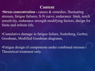 Content
•Stress concentration - causes & remedies, fluctuating
stresses, fatigue failures, S-N curve, endurance limit, notch
sensitivity, endurance strength modifying factors, design for
finite and infinite life,
•Cumulative damage in fatigue failure, Soderberg, Gerber,
Goodman, Modified Goodman diagrams,
•Fatigue design of components under combined stresses:-
Theoretical treatment only.
 