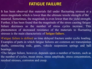 FATIGUE FAILURE
It has been observed that materials fail under fluctuating stresses at a
stress magnitude which is lower than the ultimate tensile strength of the
material. Sometimes, the magnitude is even lower than the yield strength.
Further, it has been found that the magnitude of the stress causing fatigue
failure decreases as the number of stress cycles increase. This
phenomenon of decreased resistance of the materials to fluctuating
stresses is the main characteristic of fatigue failure.
•Fatigue failure is defined as time delayed fracture under cyclic loading.
Examples of parts in which fatigue failures are common are transmission
shafts, connecting rods, gears, vehicle suspension springs and ball
bearings.
•The fatigue failure, however, depends upon a number of factors, such as
the number of cycles, mean stress, stress amplitude, stress concentration,
residual stresses, corrosion and creep.
 
