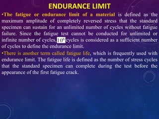 ENDURANCE LIMIT
•The fatigue or endurance limit of a material is defined as the
maximum amplitude of completely reversed stress that the standard
specimen can sustain for an unlimited number of cycles without fatigue
failure. Since the fatigue test cannot be conducted for unlimited or
infinite number of cycles, cycles is considered as a sufficient number
of cycles to define the endurance limit.
•There is another term called fatigue life, which is frequently used with
endurance limit. The fatigue life is defined as the number of stress cycles
that the standard specimen can complete during the test before the
appearance of the first fatigue crack.
 