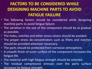 FACTORS TO BE CONSIDERED WHILE
DESIGNING MACHINE PARTS TO AVOID
FATIGUE FAILURE
• The following factors should be considered while designing
machine parts to avoid fatigue failure:
• The variation in the size of the component should be as gradual
as possible.
• The holes, notches and other stress raisers should be avoided.
• The proper stress de-concentrators such as fillets and notches
should be provided wherever necessary.
• The parts should be protected from corrosive atmosphere.
• A smooth finish of outer surface of the component increases the
fatigue life.
• The material with high fatigue strength should be selected.
• The residual compressive stresses over the parts surface
increases its fatigue strength.
 