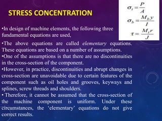 STRESS CONCENTRATION
•In design of machine elements, the following three
fundamental equations are used,
•The above equations are called elementary equations.
These equations are based on a number of assumptions.
•One of the assumptions is that there are no discontinuities
in the cross-section of the component.
•However, in practice, discontinuities and abrupt changes in
cross-section are unavoidable due to certain features of the
component such as oil holes and grooves, keyways and
splines, screw threads and shoulders.
• Therefore, it cannot be assumed that the cross-section of
the machine component is uniform. Under these
circumstances, the ‘elementary’ equations do not give
correct results.
 