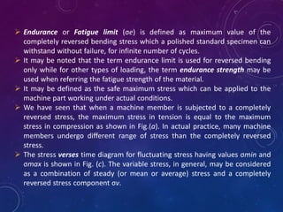  Endurance or Fatigue limit (σe) is defined as maximum value of the
completely reversed bending stress which a polished standard specimen can
withstand without failure, for infinite number of cycles.
 It may be noted that the term endurance limit is used for reversed bending
only while for other types of loading, the term endurance strength may be
used when referring the fatigue strength of the material.
 It may be defined as the safe maximum stress which can be applied to the
machine part working under actual conditions.
 We have seen that when a machine member is subjected to a completely
reversed stress, the maximum stress in tension is equal to the maximum
stress in compression as shown in Fig.(a). In actual practice, many machine
members undergo different range of stress than the completely reversed
stress.
 The stress verses time diagram for fluctuating stress having values σmin and
σmax is shown in Fig. (c). The variable stress, in general, may be considered
as a combination of steady (or mean or average) stress and a completely
reversed stress component σv.
 